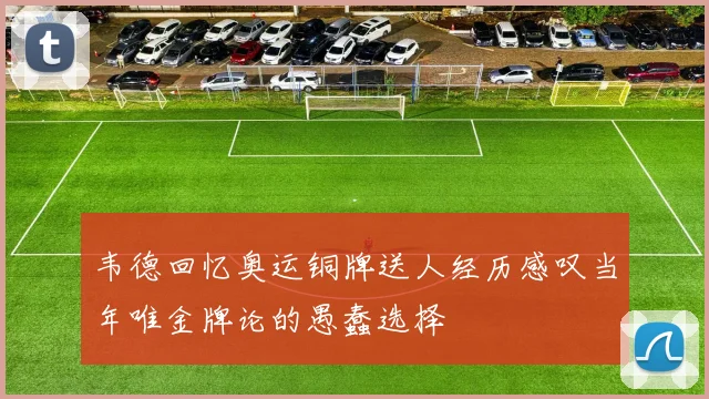 韦德回忆奥运铜牌送人经历感叹当年唯金牌论的愚蠢选择