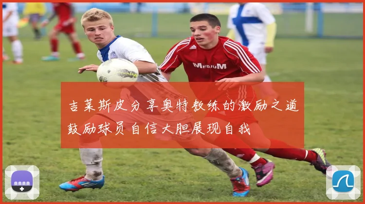 吉莱斯皮分享奥特教练的激励之道鼓励球员自信大胆展现自我