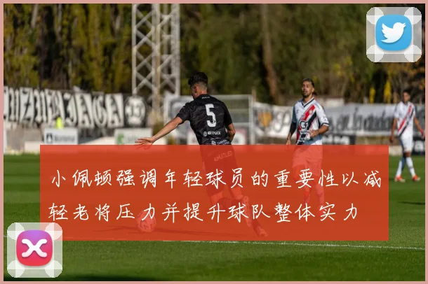 小佩顿强调年轻球员的重要性以减轻老将压力并提升球队整体实力
