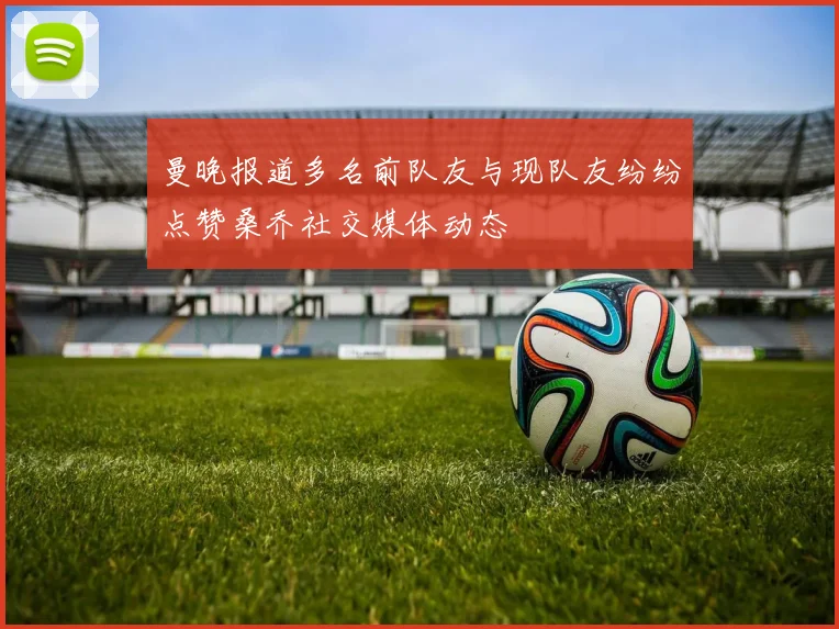 曼晚报道多名前队友与现队友纷纷点赞桑乔社交媒体动态