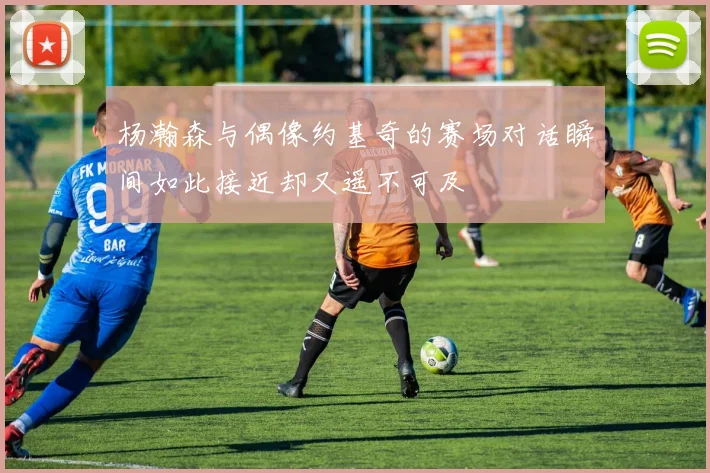杨瀚森与偶像约基奇的赛场对话瞬间如此接近却又遥不可及
