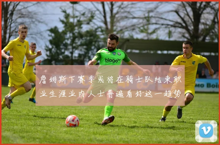 詹姆斯下赛季或将在骑士队结束职业生涯业内人士普遍看好这一趋势