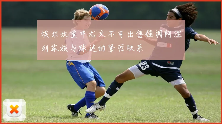 埃尔坎重申尤文不可出售强调阿涅利家族与球迷的紧密联系