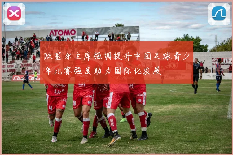 欧塞尔主席强调提升中国足球青少年比赛强度助力国际化发展