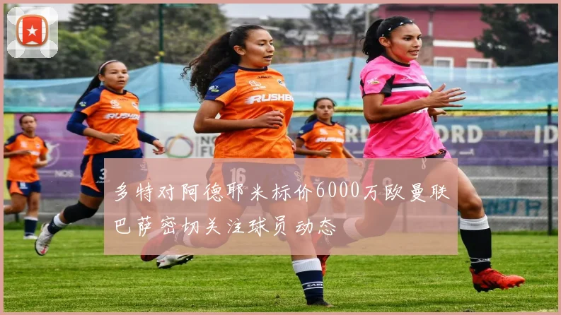 多特对阿德耶米标价6000万欧曼联巴萨密切关注球员动态