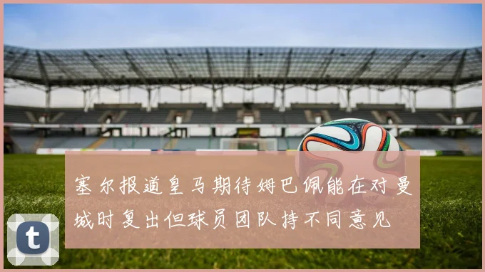 塞尔报道皇马期待姆巴佩能在对曼城时复出但球员团队持不同意见