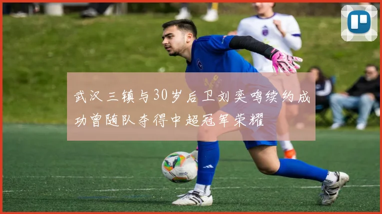 武汉三镇与30岁后卫刘奕鸣续约成功曾随队夺得中超冠军荣耀
