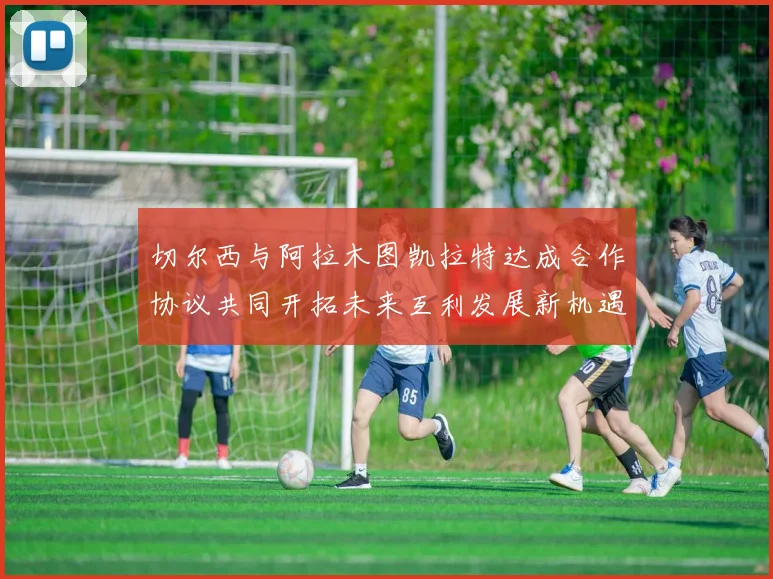 切尔西与阿拉木图凯拉特达成合作协议共同开拓未来互利发展新机遇