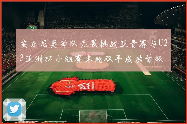 安东尼奥率队无畏挑战亚青赛与U23亚洲杯小组赛末轮双平成功晋级