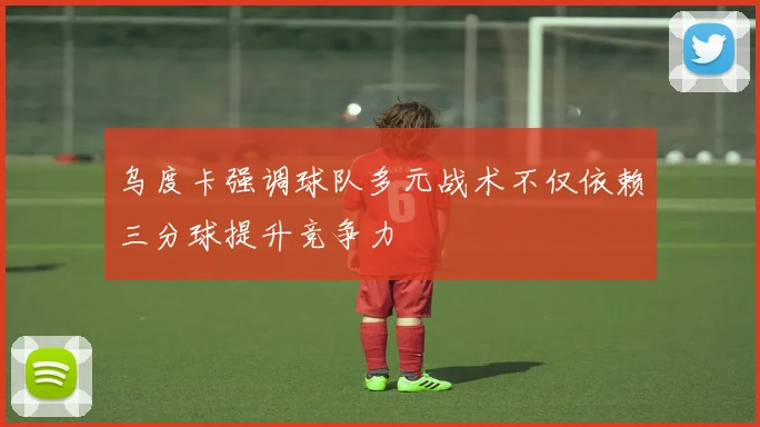 乌度卡强调球队多元战术不仅依赖三分球提升竞争力