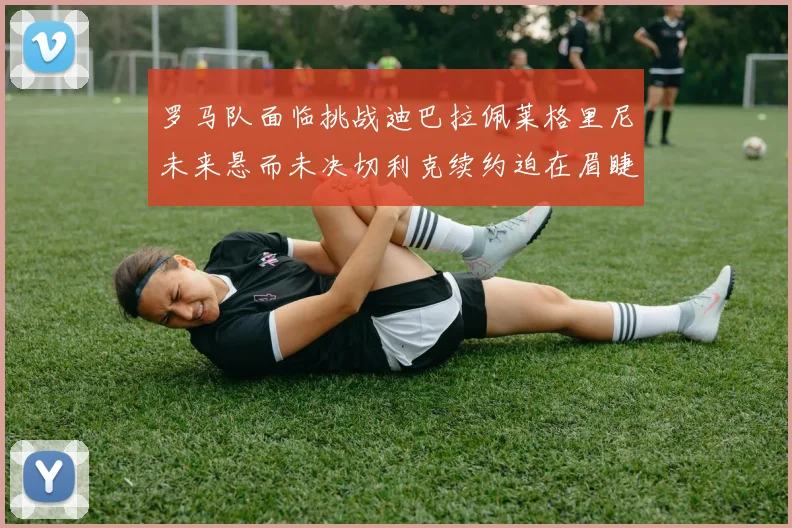 罗马队面临挑战迪巴拉佩莱格里尼未来悬而未决切利克续约迫在眉睫