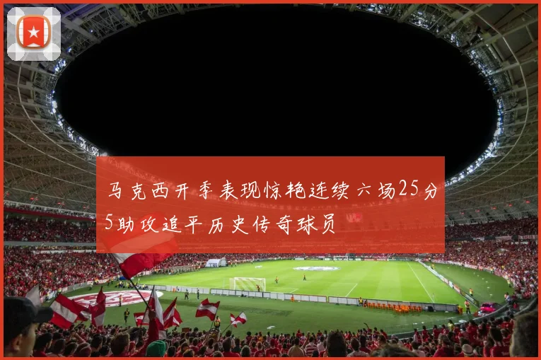 马克西开季表现惊艳连续六场25分5助攻追平历史传奇球员