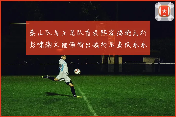 泰山队与玉昆队首发阵容揭晓瓦科彭啸谢文能领衔出战约尼查侯永永参赛