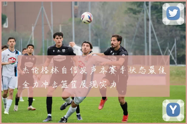 杰伦格林自信发声本赛季状态最佳全力冲击篮筐展现实力