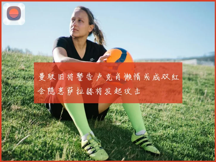曼联旧将警告卢克肖懒惰或成双红会隐患萨拉赫将发起攻击