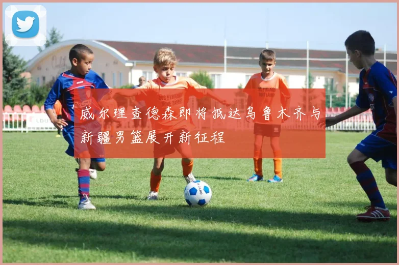 威尔理查德森即将抵达乌鲁木齐与新疆男篮展开新征程