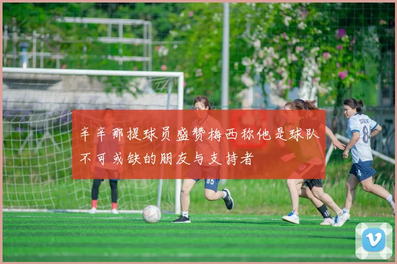 辛辛那提球员盛赞梅西称他是球队不可或缺的朋友与支持者