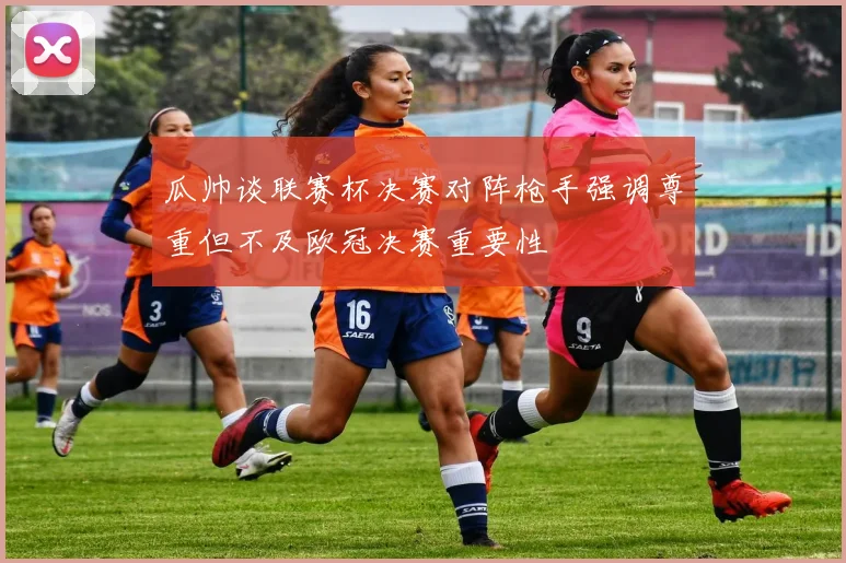 瓜帅谈联赛杯决赛对阵枪手强调尊重但不及欧冠决赛重要性