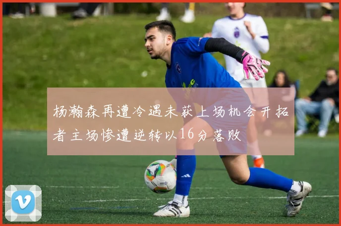 杨瀚森再遭冷遇未获上场机会开拓者主场惨遭逆转以16分落败