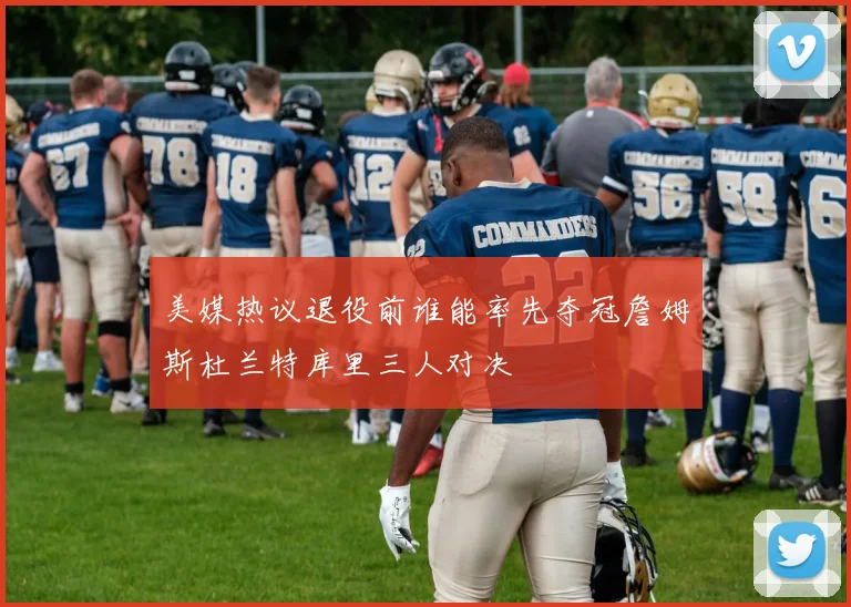 美媒热议退役前谁能率先夺冠詹姆斯杜兰特库里三人对决