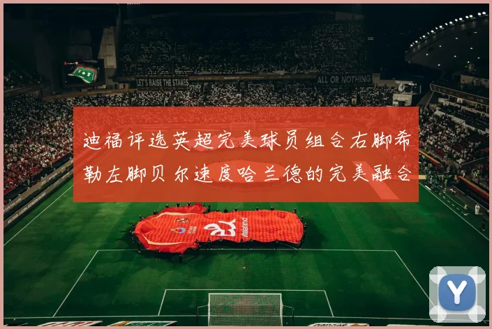 迪福评选英超完美球员组合右脚希勒左脚贝尔速度哈兰德的完美融合