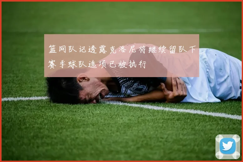 篮网队记透露克洛尼将继续留队下赛季球队选项已被执行
