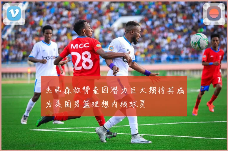 杰弗森称赞奎因潜力巨大期待其成为美国男篮理想内线球员