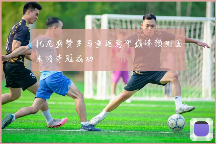 托尼盛赞罗马重返意甲巅峰预测国米将夺冠成功