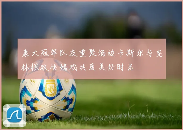 康大冠军队友重聚场边卡斯尔与克林根欢快嬉戏共度美好时光