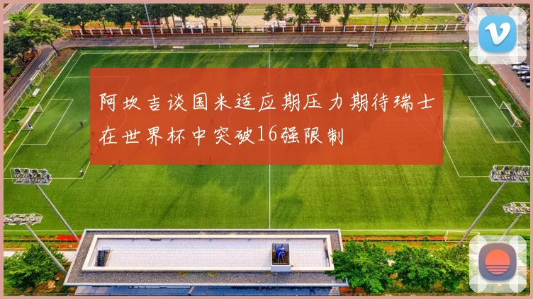 阿坎吉谈国米适应期压力期待瑞士在世界杯中突破16强限制