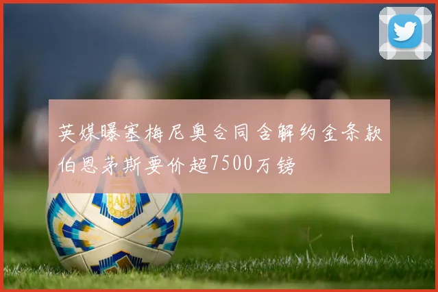 英媒曝塞梅尼奥合同含解约金条款伯恩茅斯要价超7500万镑