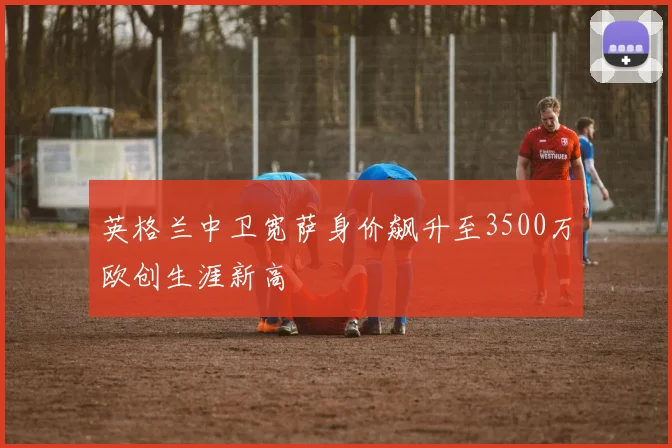英格兰中卫宽萨身价飙升至3500万欧创生涯新高
