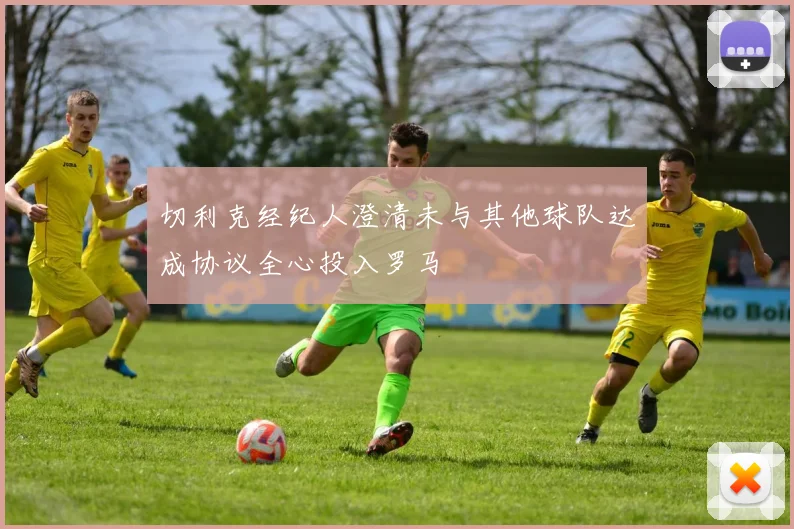 切利克经纪人澄清未与其他球队达成协议全心投入罗马