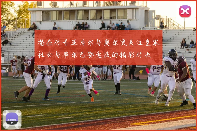潜在对手亚马尔与奥尔莫关注皇家社会与毕尔巴鄂竞技的精彩对决