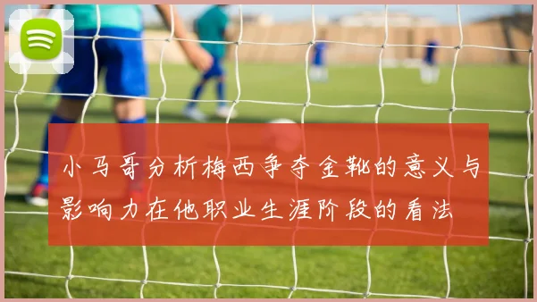 小马哥分析梅西争夺金靴的意义与影响力在他职业生涯阶段的看法