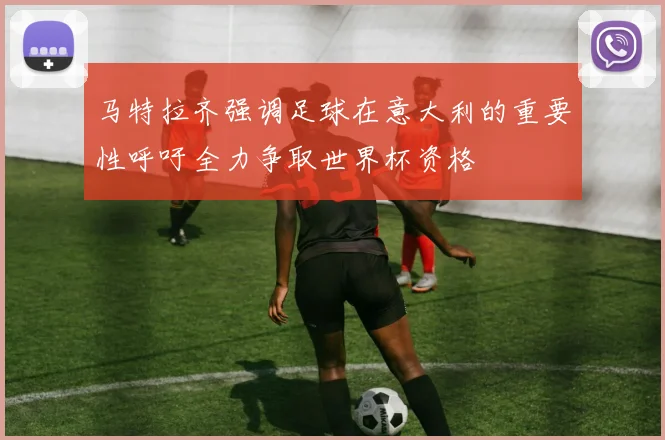 马特拉齐强调足球在意大利的重要性呼吁全力争取世界杯资格