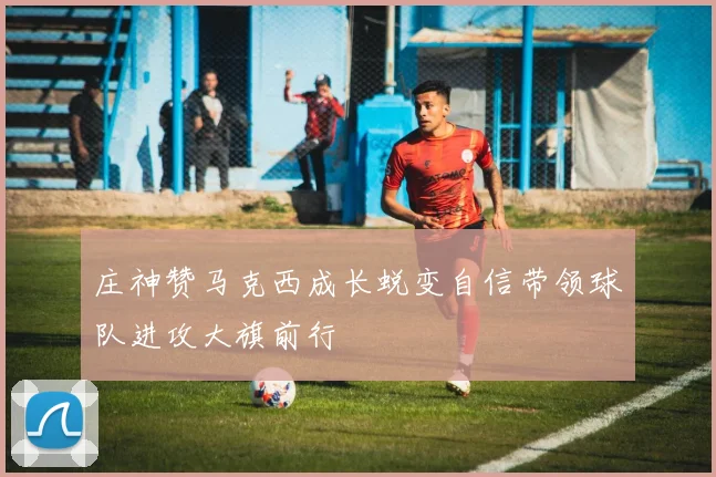 庄神赞马克西成长蜕变自信带领球队进攻大旗前行