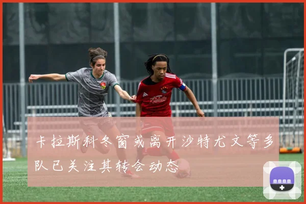 卡拉斯科冬窗或离开沙特尤文等多队已关注其转会动态