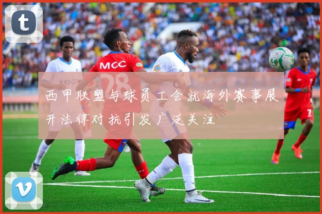 西甲联盟与球员工会就海外赛事展开法律对抗引发广泛关注
