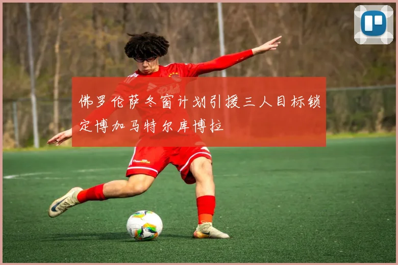 佛罗伦萨冬窗计划引援三人目标锁定博加马特尔库博拉