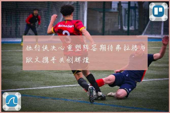 独行侠决心重塑阵容期待弗拉格与欧文携手共创辉煌