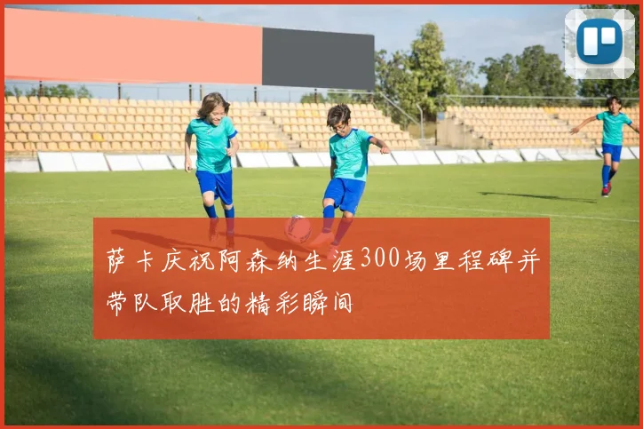 萨卡庆祝阿森纳生涯300场里程碑并带队取胜的精彩瞬间