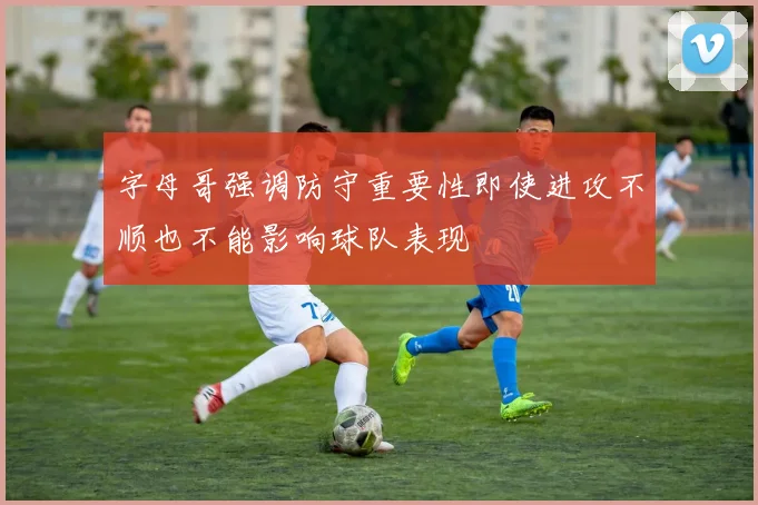 字母哥强调防守重要性即使进攻不顺也不能影响球队表现