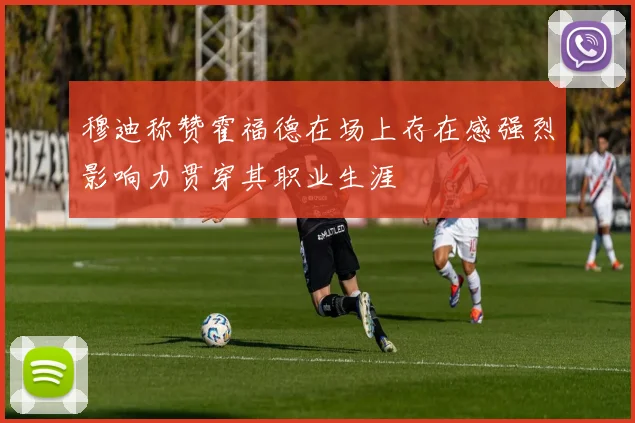 穆迪称赞霍福德在场上存在感强烈影响力贯穿其职业生涯