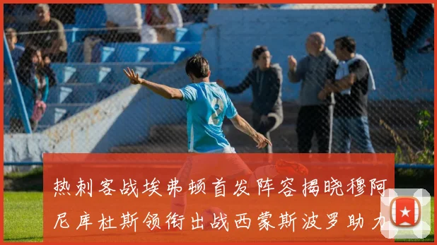 热刺客战埃弗顿首发阵容揭晓穆阿尼库杜斯领衔出战西蒙斯波罗助力