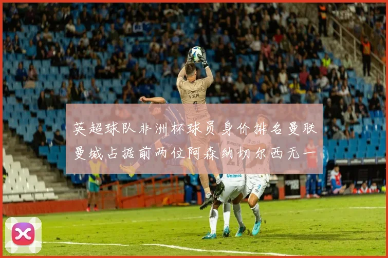 英超球队非洲杯球员身价排名曼联曼城占据前两位阿森纳切尔西无一参赛