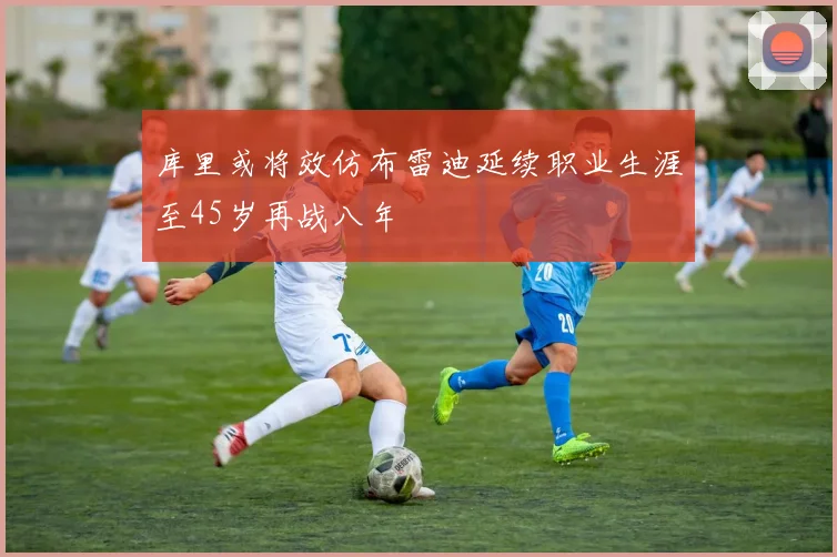 库里或将效仿布雷迪延续职业生涯至45岁再战八年
