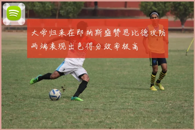 大帝归来在即纳斯盛赞恩比德攻防两端表现出色得分效率极高